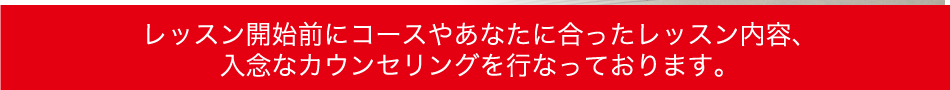 レッスン開始前にコースやあなたに合ったレッスン内容、入念なカウンセリングを行なっております。