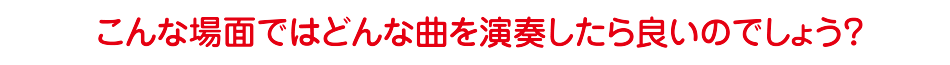 こんな場面ではどんな曲を演奏したら良いのでしょう？