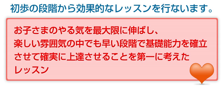 お子様のやる気を最大限に伸ばし、楽しい雰囲気の中でも早い段階で基礎能力を確立させて確実に上達させる。ことを第一に考えたレッスン