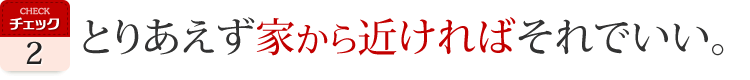 とりあえず　家から近ければそれでいい。